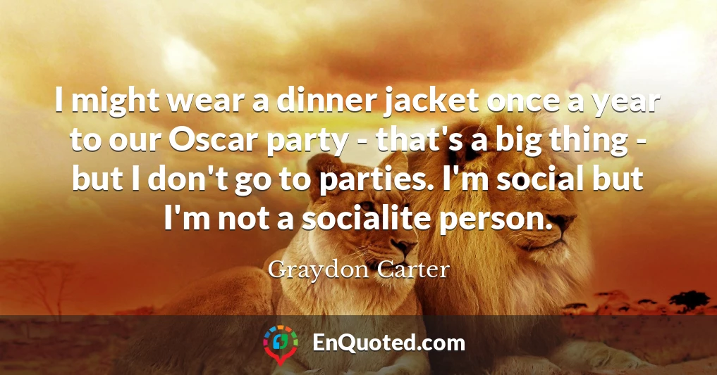 I might wear a dinner jacket once a year to our Oscar party - that's a big thing - but I don't go to parties. I'm social but I'm not a socialite person.