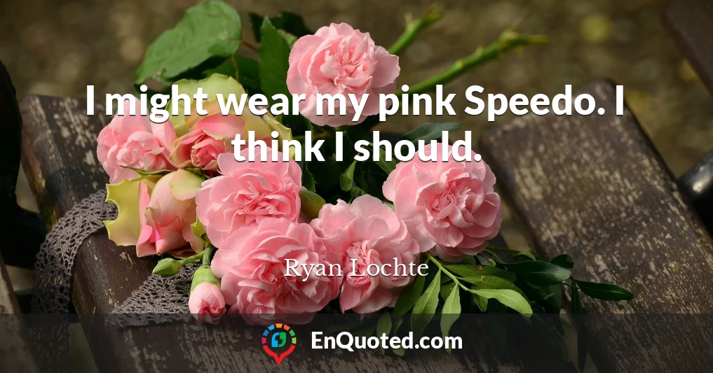 I might wear my pink Speedo. I think I should.