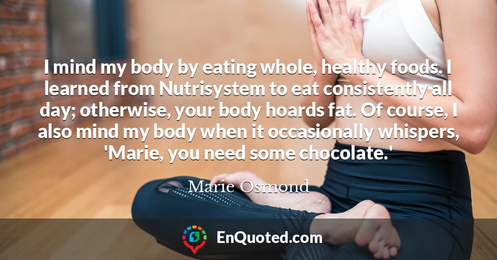 I mind my body by eating whole, healthy foods. I learned from Nutrisystem to eat consistently all day; otherwise, your body hoards fat. Of course, I also mind my body when it occasionally whispers, 'Marie, you need some chocolate.'