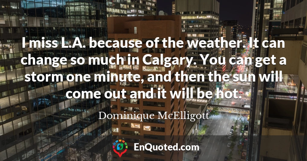 I miss L.A. because of the weather. It can change so much in Calgary. You can get a storm one minute, and then the sun will come out and it will be hot.