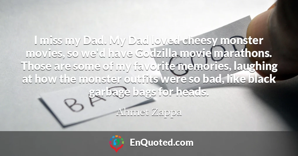 I miss my Dad. My Dad loved cheesy monster movies, so we'd have Godzilla movie marathons. Those are some of my favorite memories, laughing at how the monster outfits were so bad, like black garbage bags for heads.