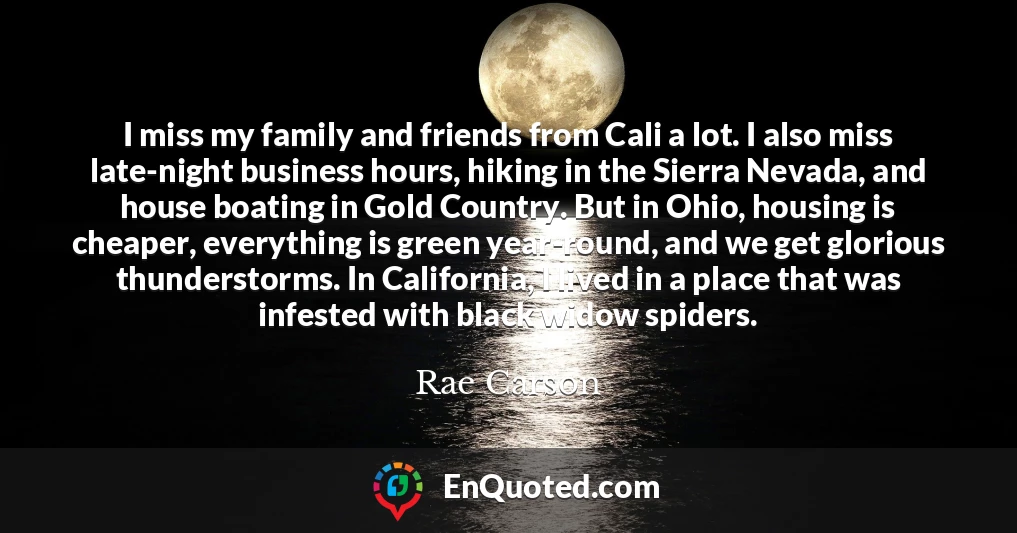 I miss my family and friends from Cali a lot. I also miss late-night business hours, hiking in the Sierra Nevada, and house boating in Gold Country. But in Ohio, housing is cheaper, everything is green year-round, and we get glorious thunderstorms. In California, I lived in a place that was infested with black widow spiders.