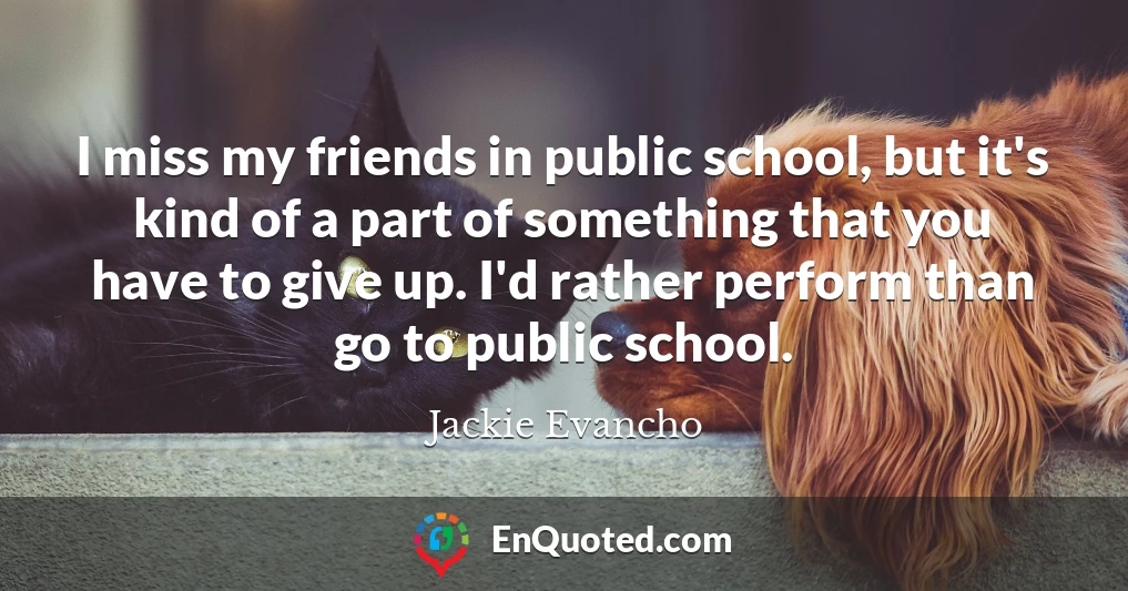 I miss my friends in public school, but it's kind of a part of something that you have to give up. I'd rather perform than go to public school.