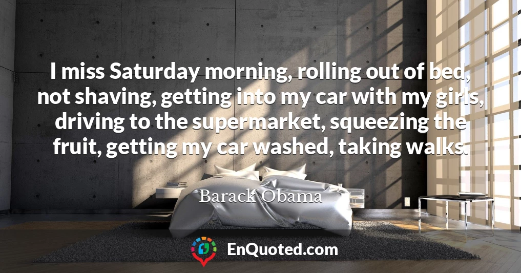 I miss Saturday morning, rolling out of bed, not shaving, getting into my car with my girls, driving to the supermarket, squeezing the fruit, getting my car washed, taking walks.
