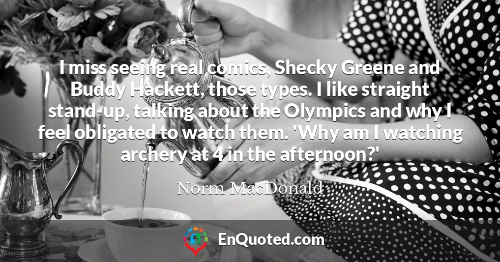 I miss seeing real comics, Shecky Greene and Buddy Hackett, those types. I like straight stand-up, talking about the Olympics and why I feel obligated to watch them. 'Why am I watching archery at 4 in the afternoon?'