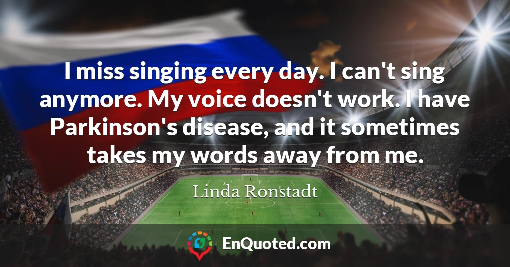 I miss singing every day. I can't sing anymore. My voice doesn't work. I have Parkinson's disease, and it sometimes takes my words away from me.