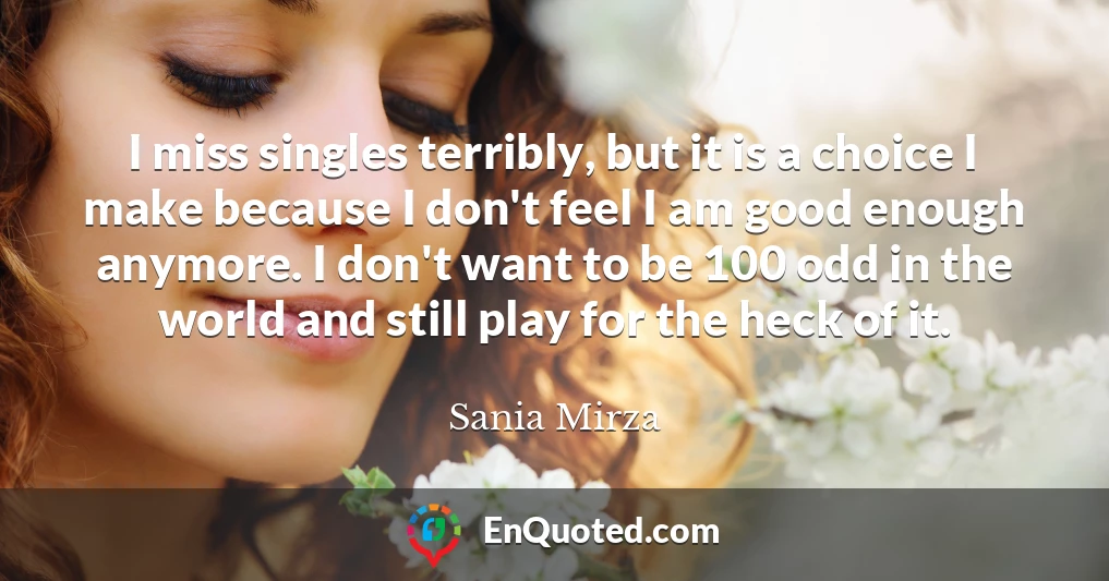 I miss singles terribly, but it is a choice I make because I don't feel I am good enough anymore. I don't want to be 100 odd in the world and still play for the heck of it.