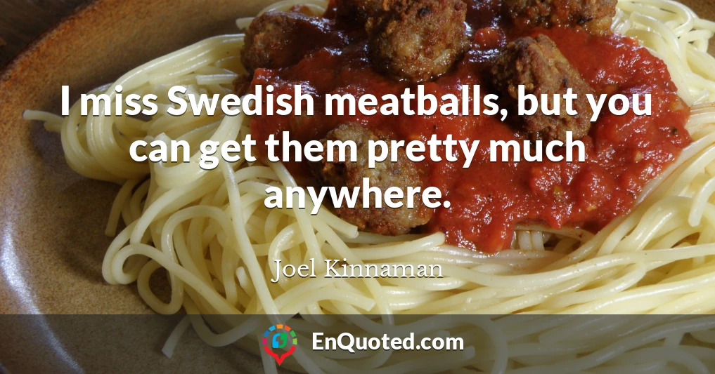 I miss Swedish meatballs, but you can get them pretty much anywhere.