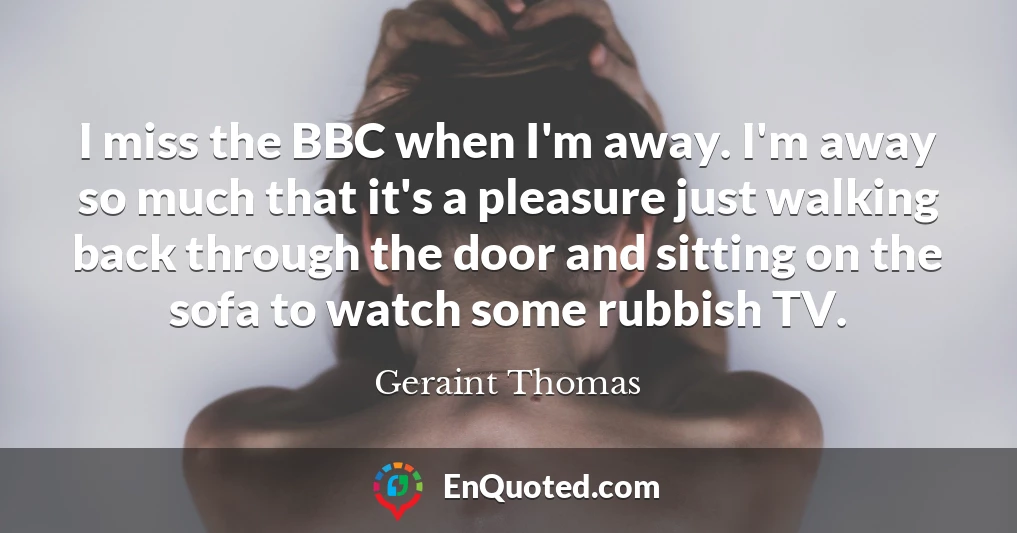 I miss the BBC when I'm away. I'm away so much that it's a pleasure just walking back through the door and sitting on the sofa to watch some rubbish TV.