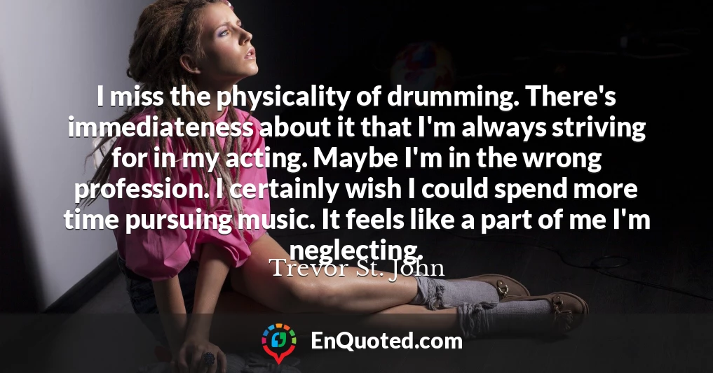 I miss the physicality of drumming. There's immediateness about it that I'm always striving for in my acting. Maybe I'm in the wrong profession. I certainly wish I could spend more time pursuing music. It feels like a part of me I'm neglecting.