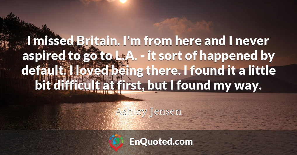 I missed Britain. I'm from here and I never aspired to go to L.A. - it sort of happened by default. I loved being there. I found it a little bit difficult at first, but I found my way.