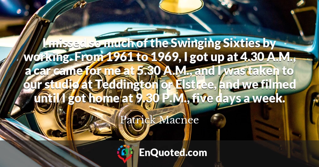 I missed so much of the Swinging Sixties by working. From 1961 to 1969, I got up at 4.30 A.M., a car came for me at 5.30 A.M., and I was taken to our studio at Teddington or Elstree, and we filmed until I got home at 9.30 P.M., five days a week.