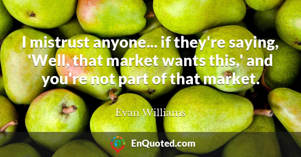 I mistrust anyone... if they're saying, 'Well, that market wants this,' and you're not part of that market.