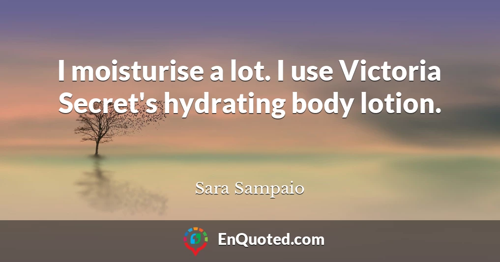 I moisturise a lot. I use Victoria Secret's hydrating body lotion.