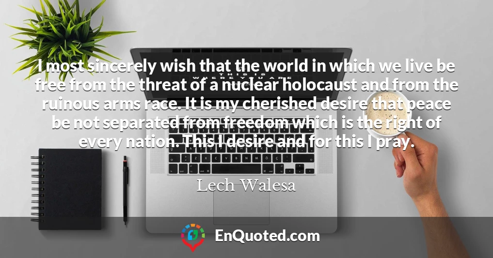 I most sincerely wish that the world in which we live be free from the threat of a nuclear holocaust and from the ruinous arms race. It is my cherished desire that peace be not separated from freedom which is the right of every nation. This I desire and for this I pray.