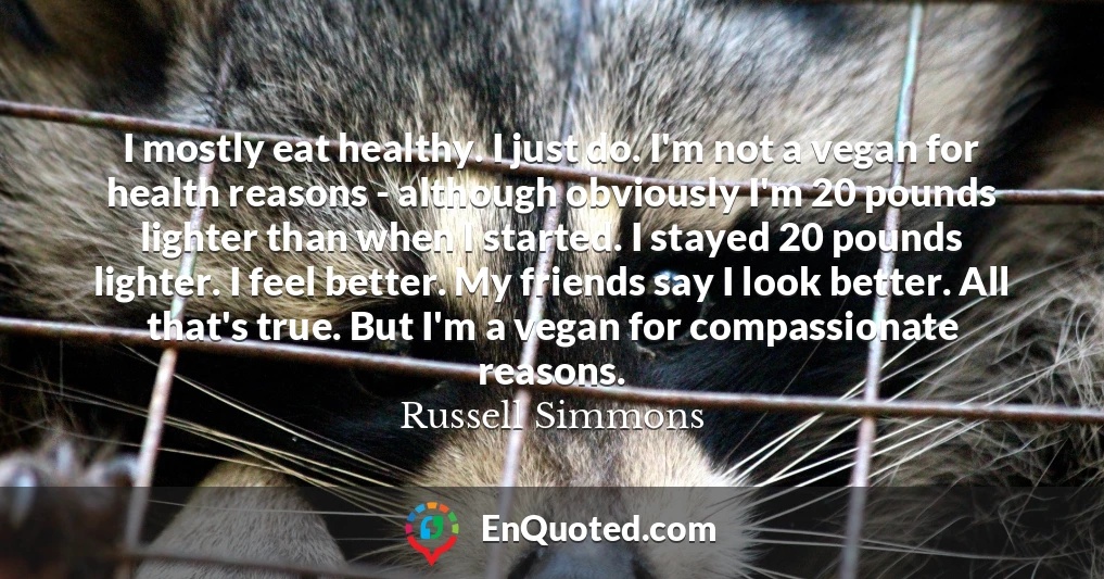 I mostly eat healthy. I just do. I'm not a vegan for health reasons - although obviously I'm 20 pounds lighter than when I started. I stayed 20 pounds lighter. I feel better. My friends say I look better. All that's true. But I'm a vegan for compassionate reasons.