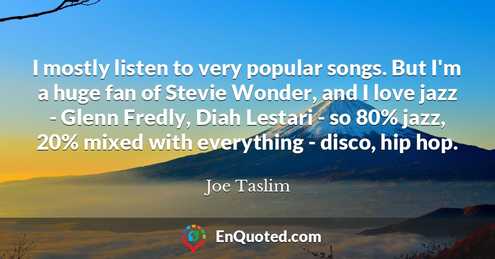 I mostly listen to very popular songs. But I'm a huge fan of Stevie Wonder, and I love jazz - Glenn Fredly, Diah Lestari - so 80% jazz, 20% mixed with everything - disco, hip hop.