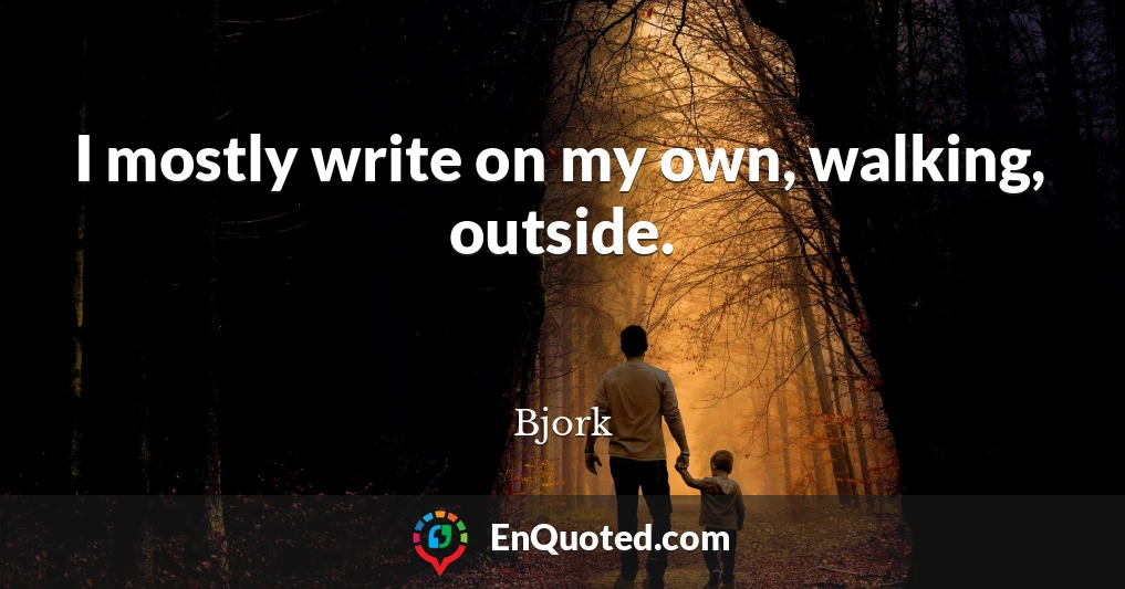 I mostly write on my own, walking, outside.