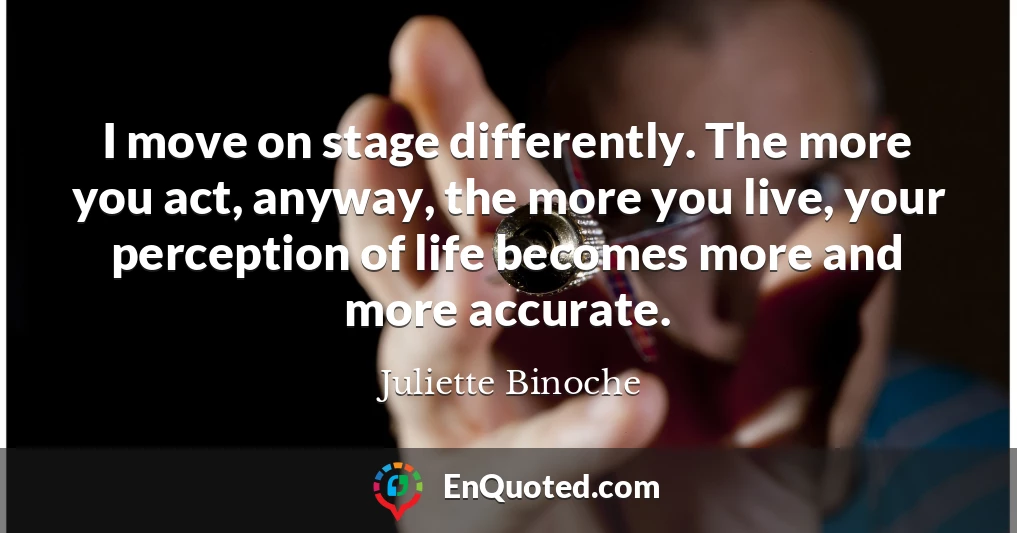 I move on stage differently. The more you act, anyway, the more you live, your perception of life becomes more and more accurate.