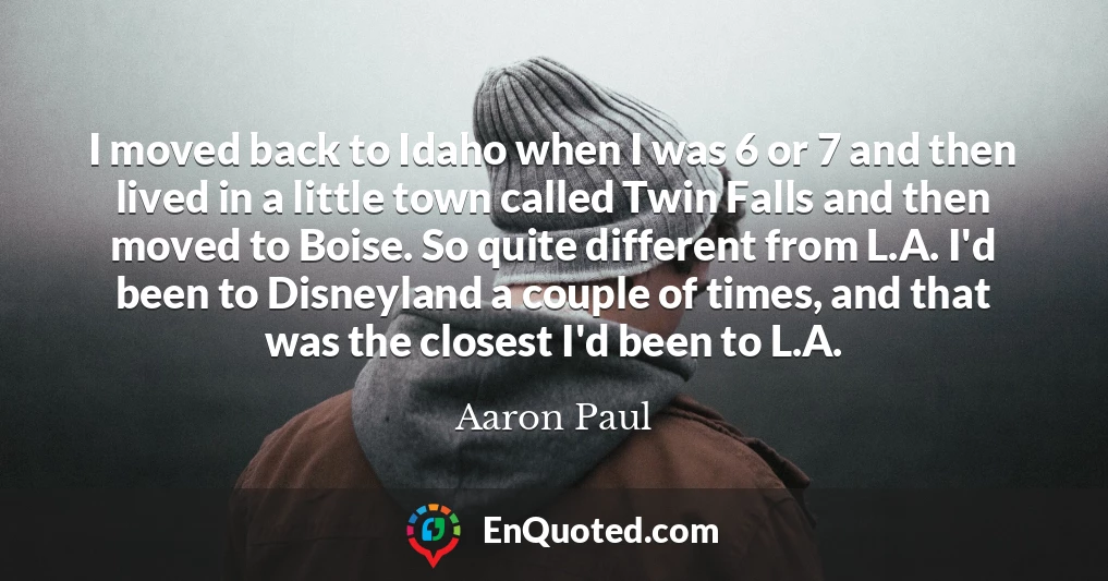 I moved back to Idaho when I was 6 or 7 and then lived in a little town called Twin Falls and then moved to Boise. So quite different from L.A. I'd been to Disneyland a couple of times, and that was the closest I'd been to L.A.