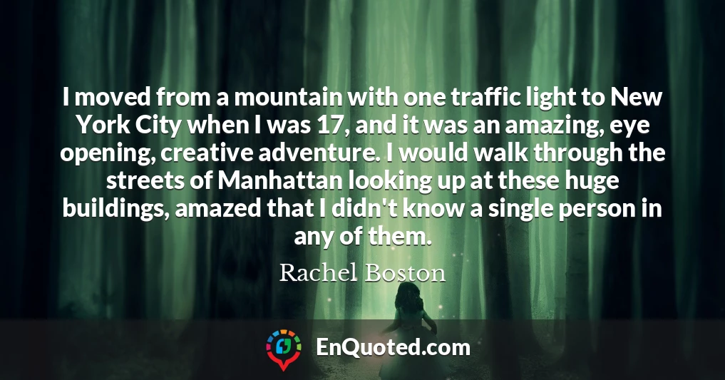 I moved from a mountain with one traffic light to New York City when I was 17, and it was an amazing, eye opening, creative adventure. I would walk through the streets of Manhattan looking up at these huge buildings, amazed that I didn't know a single person in any of them.