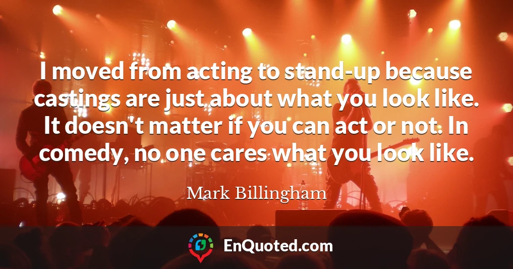 I moved from acting to stand-up because castings are just about what you look like. It doesn't matter if you can act or not. In comedy, no one cares what you look like.