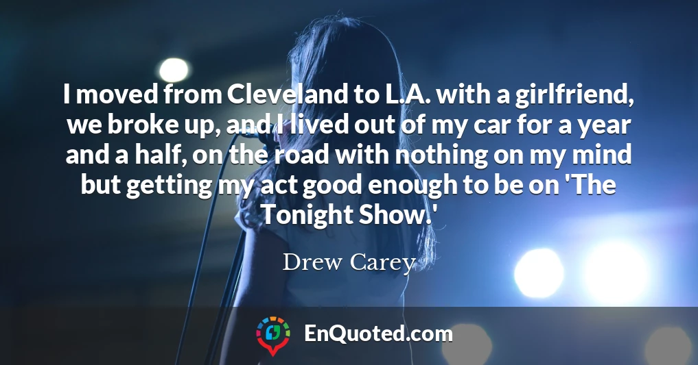 I moved from Cleveland to L.A. with a girlfriend, we broke up, and I lived out of my car for a year and a half, on the road with nothing on my mind but getting my act good enough to be on 'The Tonight Show.'