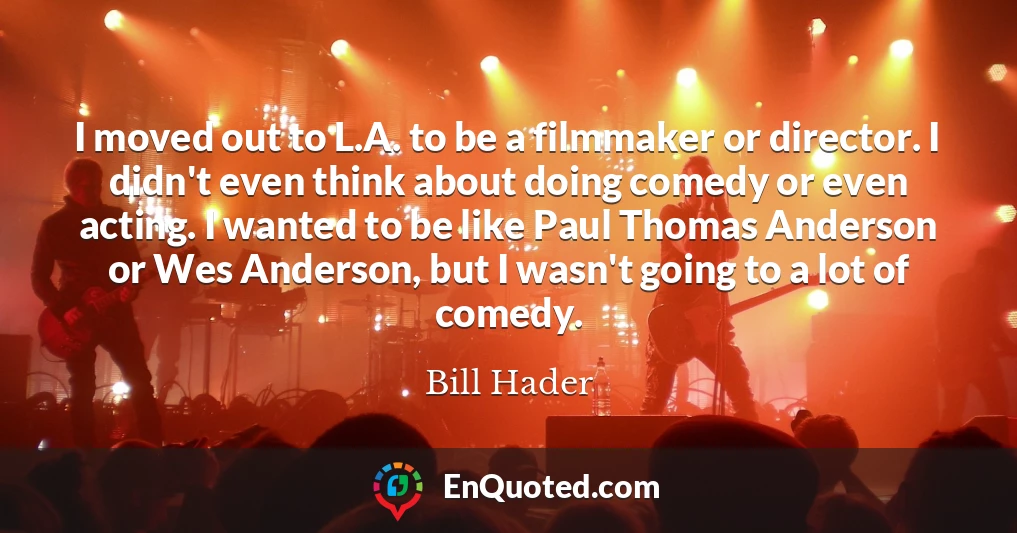 I moved out to L.A. to be a filmmaker or director. I didn't even think about doing comedy or even acting. I wanted to be like Paul Thomas Anderson or Wes Anderson, but I wasn't going to a lot of comedy.