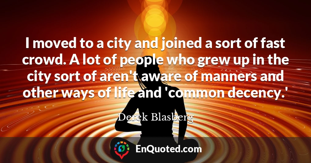 I moved to a city and joined a sort of fast crowd. A lot of people who grew up in the city sort of aren't aware of manners and other ways of life and 'common decency.'