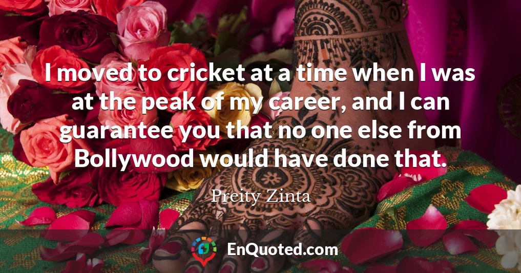 I moved to cricket at a time when I was at the peak of my career, and I can guarantee you that no one else from Bollywood would have done that.