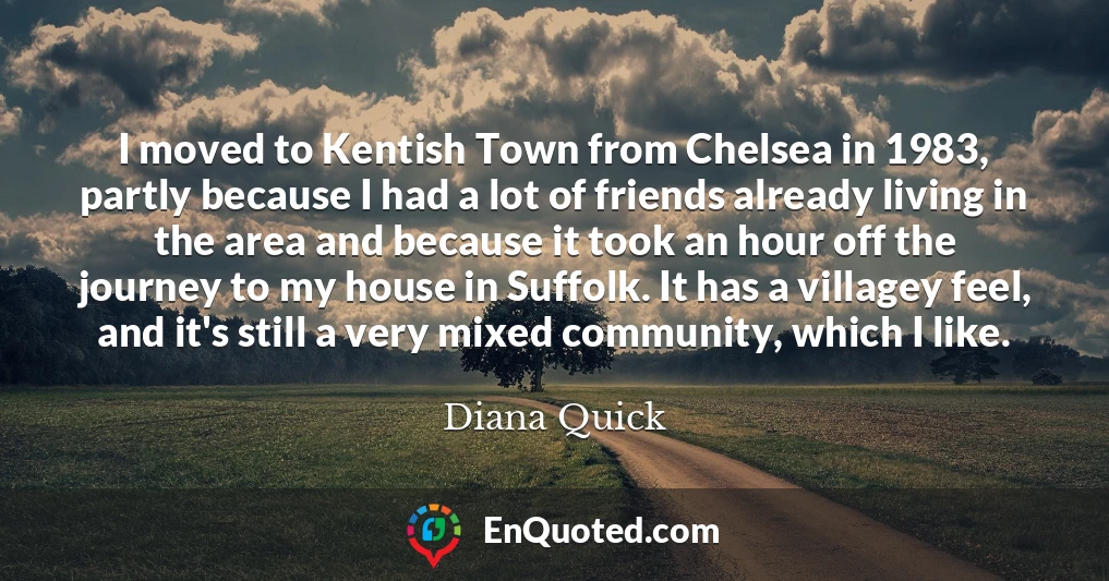 I moved to Kentish Town from Chelsea in 1983, partly because I had a lot of friends already living in the area and because it took an hour off the journey to my house in Suffolk. It has a villagey feel, and it's still a very mixed community, which I like.