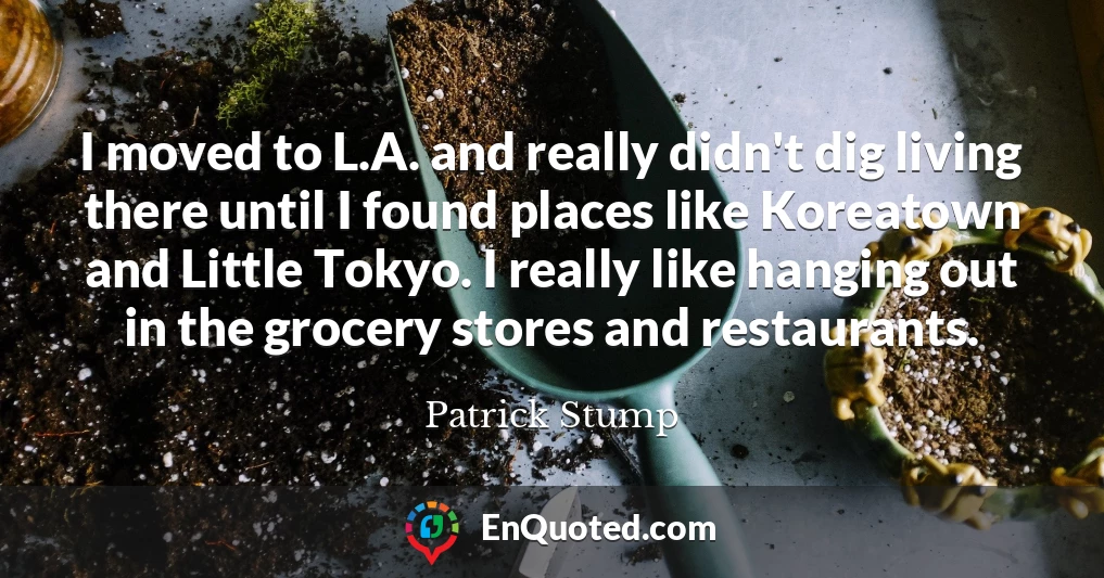 I moved to L.A. and really didn't dig living there until I found places like Koreatown and Little Tokyo. I really like hanging out in the grocery stores and restaurants.