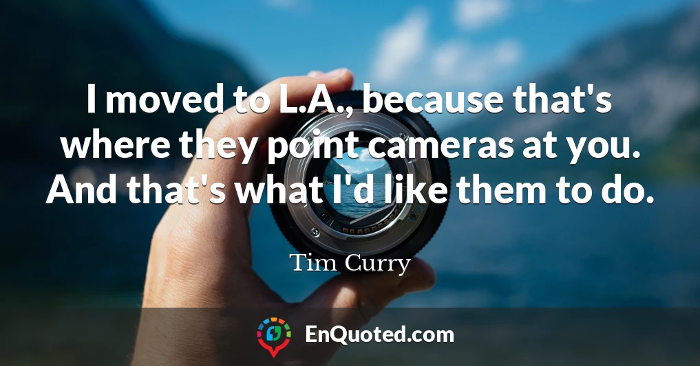 I moved to L.A., because that's where they point cameras at you. And that's what I'd like them to do.