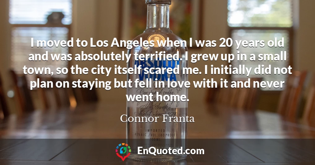 I moved to Los Angeles when I was 20 years old and was absolutely terrified. I grew up in a small town, so the city itself scared me. I initially did not plan on staying but fell in love with it and never went home.