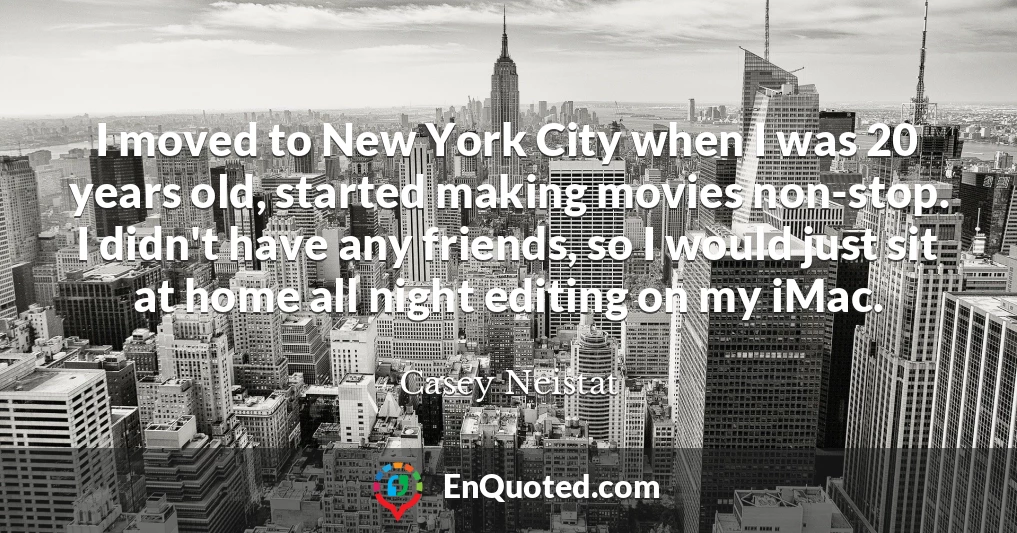 I moved to New York City when I was 20 years old, started making movies non-stop. I didn't have any friends, so I would just sit at home all night editing on my iMac.