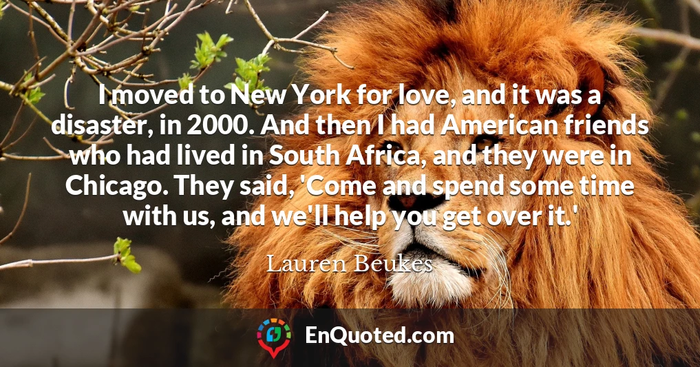 I moved to New York for love, and it was a disaster, in 2000. And then I had American friends who had lived in South Africa, and they were in Chicago. They said, 'Come and spend some time with us, and we'll help you get over it.'