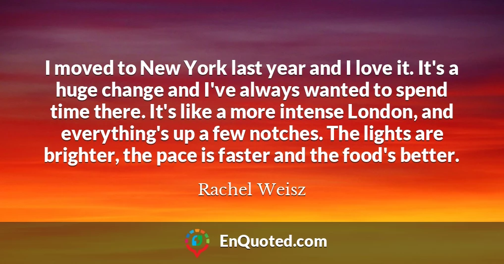 I moved to New York last year and I love it. It's a huge change and I've always wanted to spend time there. It's like a more intense London, and everything's up a few notches. The lights are brighter, the pace is faster and the food's better.