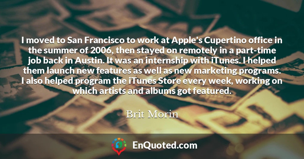 I moved to San Francisco to work at Apple's Cupertino office in the summer of 2006, then stayed on remotely in a part-time job back in Austin. It was an internship with iTunes. I helped them launch new features as well as new marketing programs. I also helped program the iTunes Store every week, working on which artists and albums got featured.