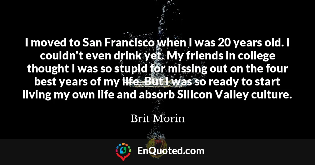 I moved to San Francisco when I was 20 years old. I couldn't even drink yet. My friends in college thought I was so stupid for missing out on the four best years of my life. But I was so ready to start living my own life and absorb Silicon Valley culture.