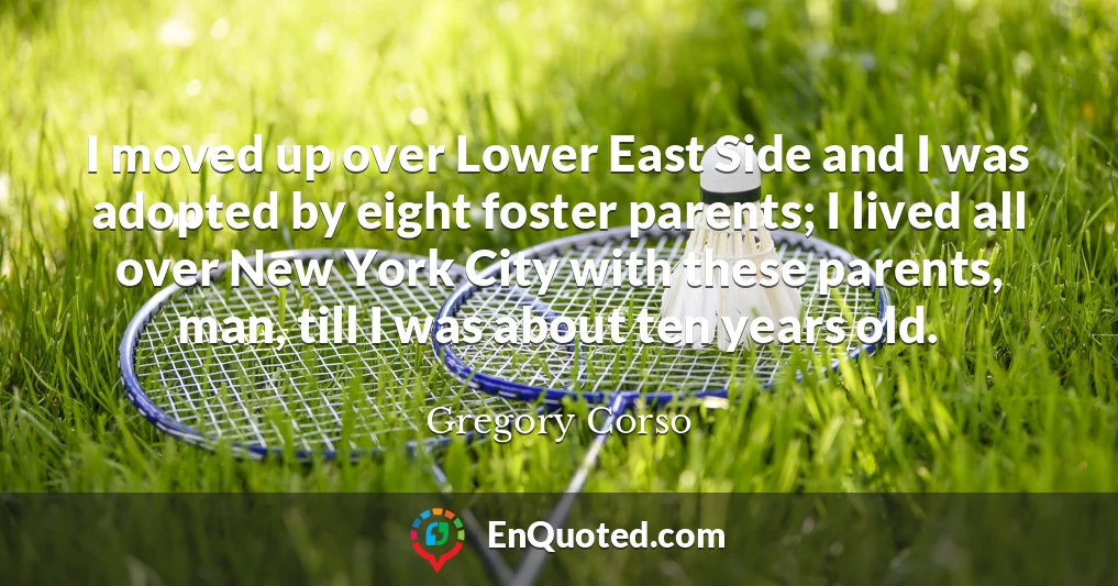 I moved up over Lower East Side and I was adopted by eight foster parents; I lived all over New York City with these parents, man, till I was about ten years old.