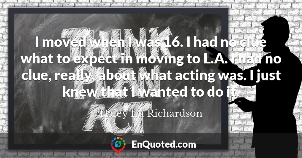 I moved when I was 16. I had no clue what to expect in moving to L.A. I had no clue, really, about what acting was. I just knew that I wanted to do it.