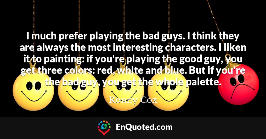I much prefer playing the bad guys. I think they are always the most interesting characters. I liken it to painting: if you're playing the good guy, you get three colors: red, white and blue. But if you're the bad guy, you get the whole palette.