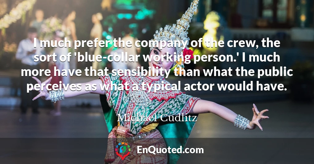 I much prefer the company of the crew, the sort of 'blue-collar working person.' I much more have that sensibility than what the public perceives as what a typical actor would have.