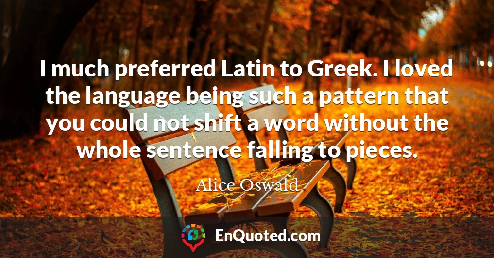 I much preferred Latin to Greek. I loved the language being such a pattern that you could not shift a word without the whole sentence falling to pieces.