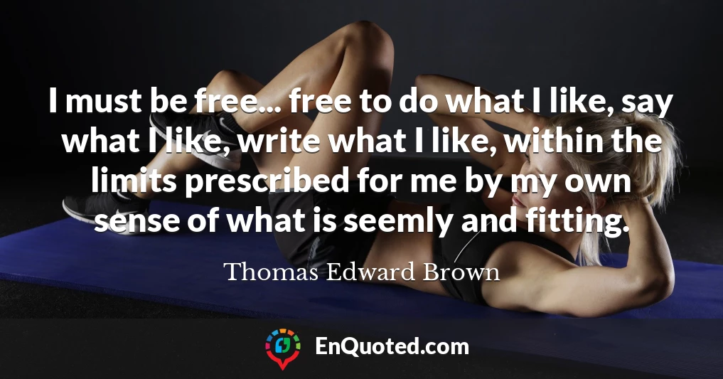 I must be free... free to do what I like, say what I like, write what I like, within the limits prescribed for me by my own sense of what is seemly and fitting.