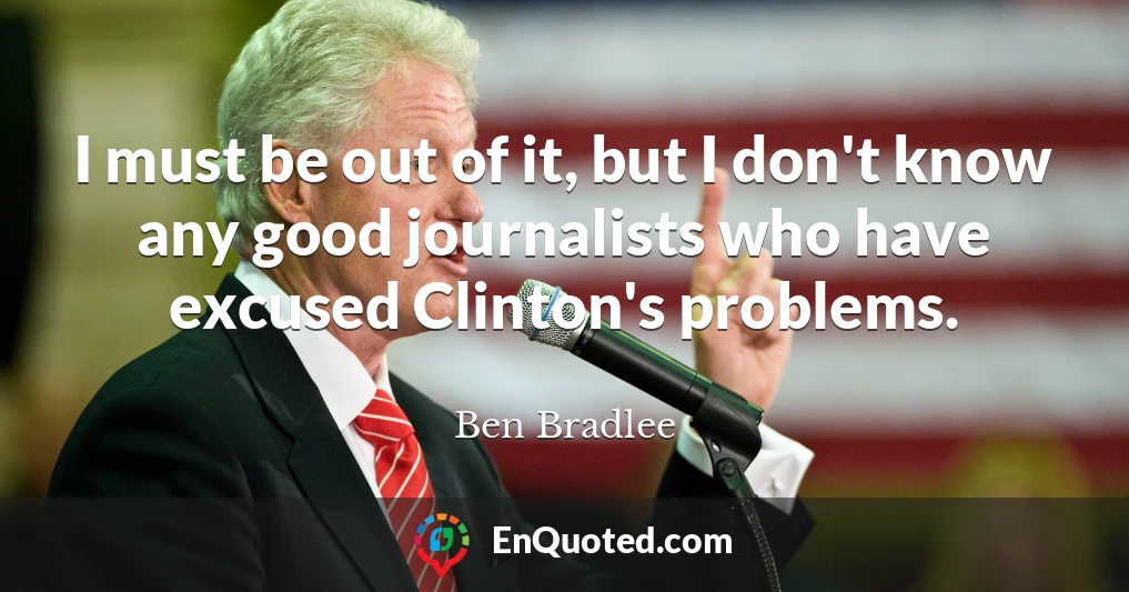 I must be out of it, but I don't know any good journalists who have excused Clinton's problems.