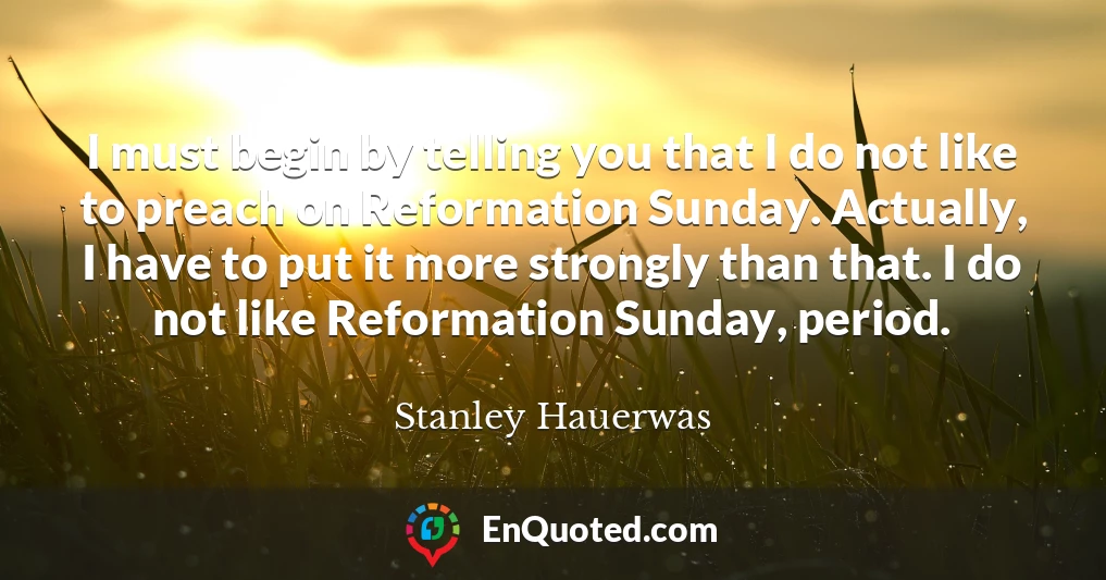 I must begin by telling you that I do not like to preach on Reformation Sunday. Actually, I have to put it more strongly than that. I do not like Reformation Sunday, period.