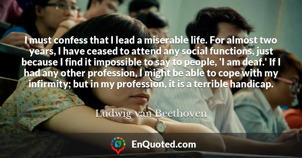 I must confess that I lead a miserable life. For almost two years, I have ceased to attend any social functions, just because I find it impossible to say to people, 'I am deaf.' If I had any other profession, I might be able to cope with my infirmity; but in my profession, it is a terrible handicap.