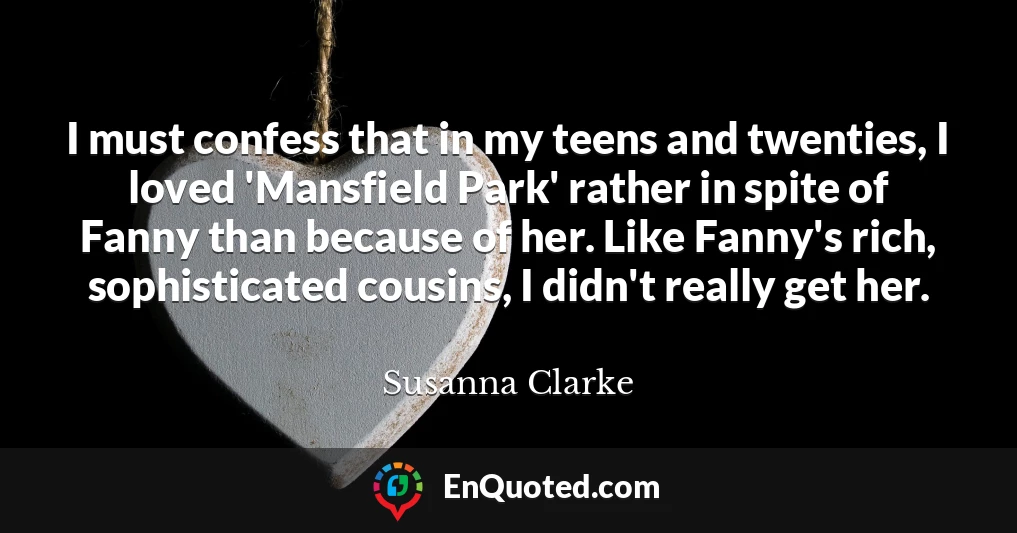 I must confess that in my teens and twenties, I loved 'Mansfield Park' rather in spite of Fanny than because of her. Like Fanny's rich, sophisticated cousins, I didn't really get her.