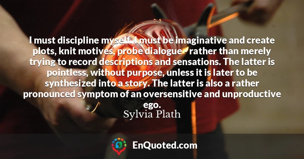 I must discipline myself. I must be imaginative and create plots, knit motives, probe dialogue - rather than merely trying to record descriptions and sensations. The latter is pointless, without purpose, unless it is later to be synthesized into a story. The latter is also a rather pronounced symptom of an oversensitive and unproductive ego.